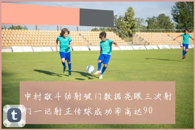中村敬斗劲射破门数据亮眼三次射门一记射正传球成功率高达90