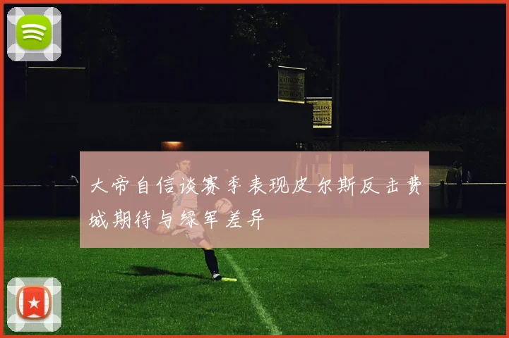 大帝自信谈赛季表现皮尔斯反击费城期待与绿军差异