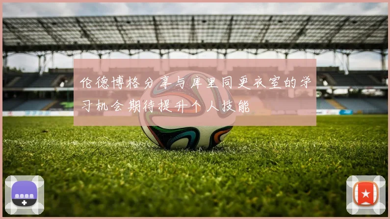 伦德博格分享与库里同更衣室的学习机会期待提升个人技能