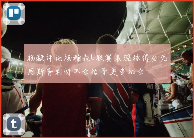 杨毅评论杨瀚森G联赛表现称得分无用斯普利特不会给予更多机会