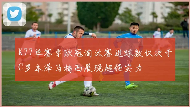 K77单赛季欧冠淘汰赛进球数仅次于C罗本泽马梅西展现超强实力