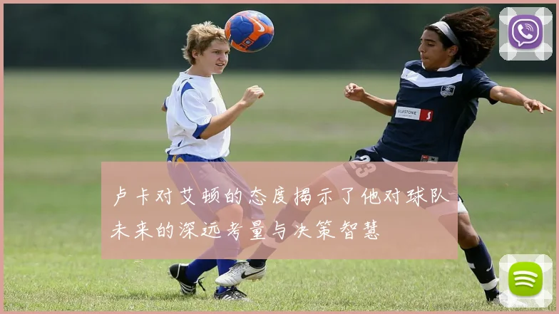 卢卡对艾顿的态度揭示了他对球队未来的深远考量与决策智慧