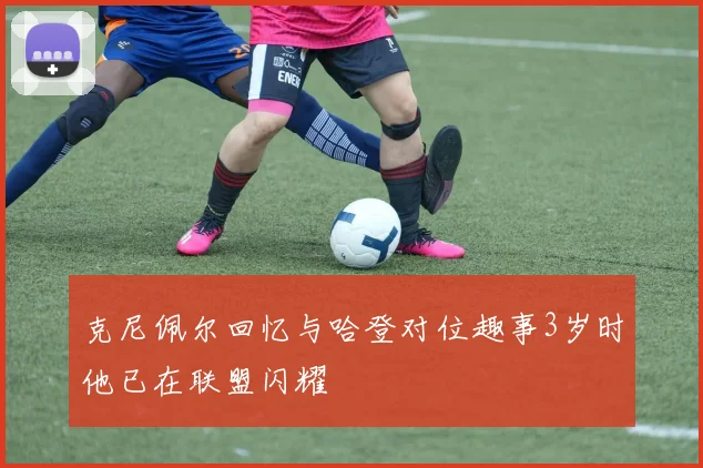 克尼佩尔回忆与哈登对位趣事3岁时他已在联盟闪耀