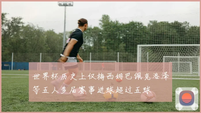 世界杯历史上仅梅西姆巴佩克洛泽等五人多届赛事进球超过五球