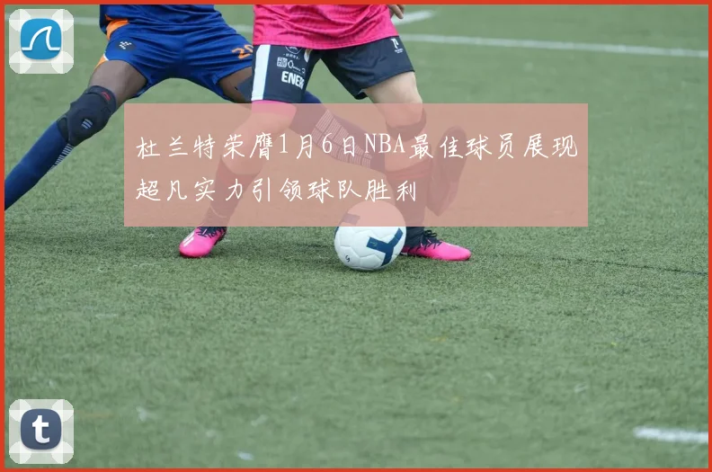 杜兰特荣膺1月6日NBA最佳球员展现超凡实力引领球队胜利
