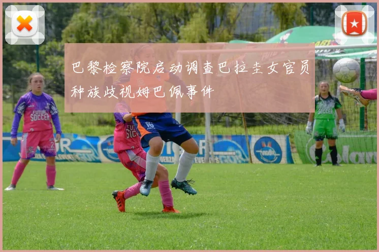 巴黎检察院启动调查巴拉圭女官员种族歧视姆巴佩事件