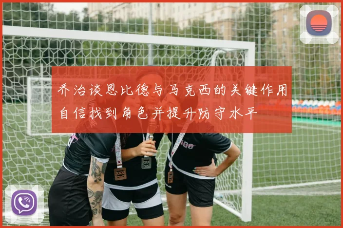 乔治谈恩比德与马克西的关键作用自信找到角色并提升防守水平
