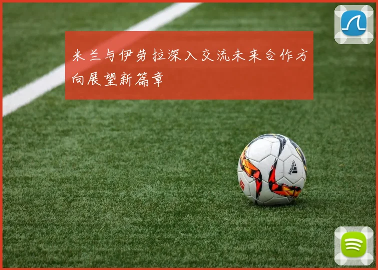 米兰与伊劳拉深入交流未来合作方向展望新篇章