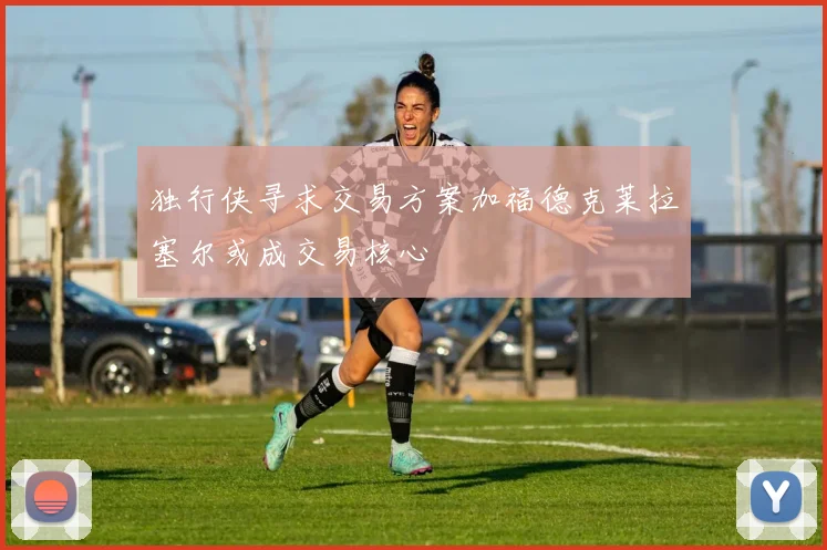 独行侠寻求交易方案加福德克莱拉塞尔或成交易核心