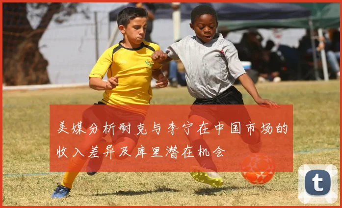 美媒分析耐克与李宁在中国市场的收入差异及库里潜在机会