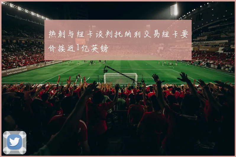 热刺与纽卡谈判托纳利交易纽卡要价接近1亿英镑