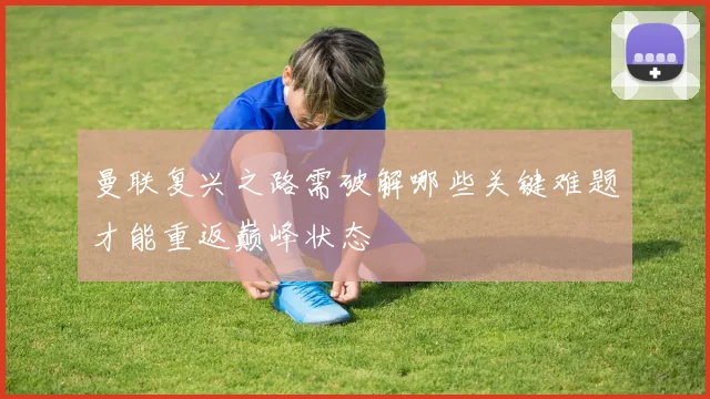曼联复兴之路需破解哪些关键难题才能重返巅峰状态