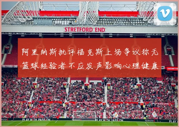 阿里纳斯批评福克斯上场争议称无篮球经验者不应发声影响心理健康