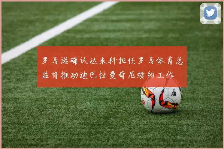 罗马诺确认达米科担任罗马体育总监将推动迪巴拉曼奇尼续约工作