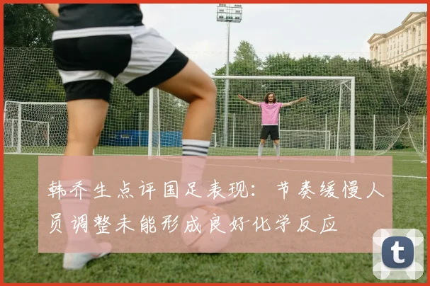 韩乔生点评国足表现：节奏缓慢人员调整未能形成良好化学反应