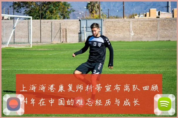 上海海港康复师科蒂宣布离队回顾14年在中国的难忘经历与成长
