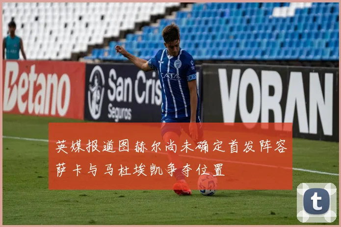 英媒报道图赫尔尚未确定首发阵容萨卡与马杜埃凯争夺位置