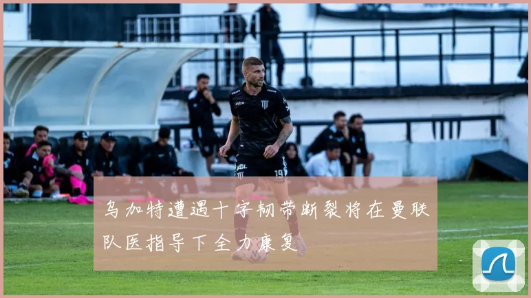乌加特遭遇十字韧带断裂将在曼联队医指导下全力康复