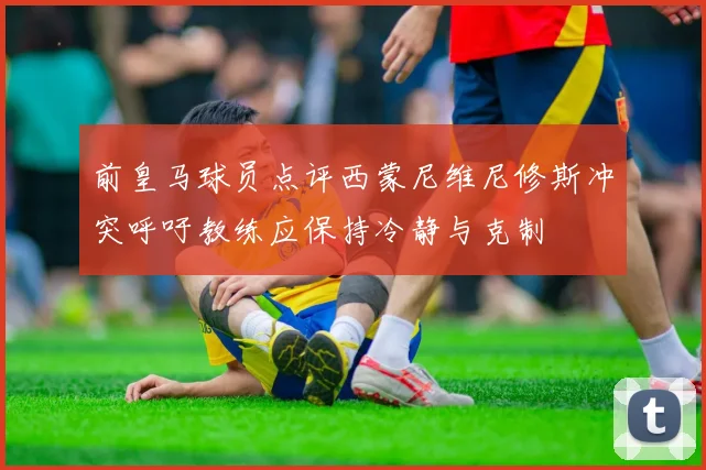 前皇马球员点评西蒙尼维尼修斯冲突呼吁教练应保持冷静与克制