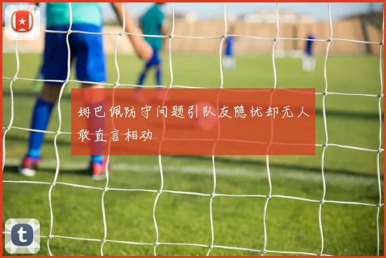 姆巴佩防守问题引队友隐忧却无人敢直言相劝